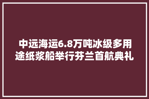 中远海运6.8万吨冰级多用途纸浆船举行芬兰首航典礼