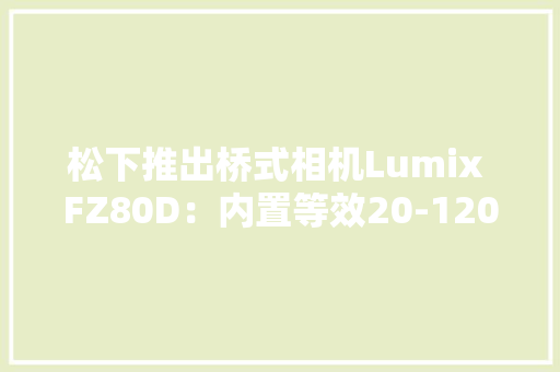 松下推出桥式相机Lumix FZ80D：内置等效20-1200mm镜头478美元