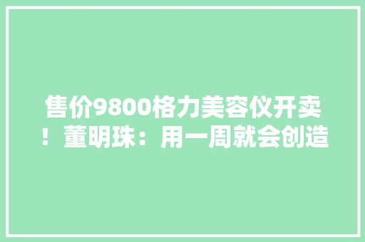 售价9800格力美容仪开卖！董明珠：用一周就会创造自己变美 售价9800格力美容仪开卖！董明珠：用一周就会创造自己变美 人工智能
