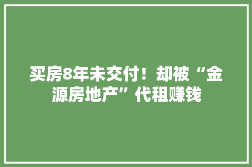 买房8年未交付！却被“金源房地产”代租赚钱