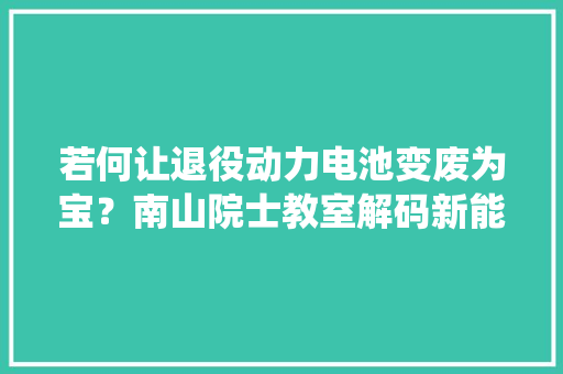 若何让退役动力电池变废为宝？南山院士教室解码新能源电池收受接收 若何让退役动力电池变废为宝？南山院士教室解码新能源电池收受接收 智能科技