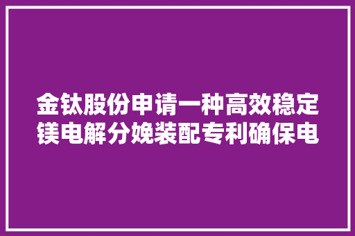 金钛股份申请一种高效稳定镁电解分娩装配专利确保电解过程稳定