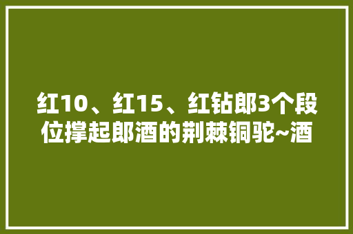红10、红15、红钻郎3个段位撑起郎酒的荆棘铜驼~酒质比拼