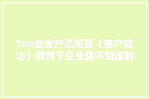 Tob企业产品运营（客户成功）岗对于企业你不知道的价值 Tob企业产品运营（客户成功）岗对于企业你不知道的价值 智能科技