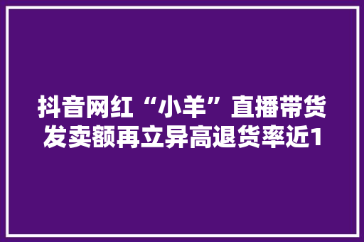 抖音网红“小羊”直播带货发卖额再立异高退货率近100%激发关注