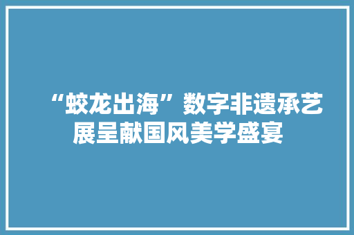 “蛟龙出海”数字非遗承艺展呈献国风美学盛宴