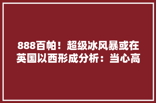 888百帕！超级冰风暴或在英国以西形成分析：当心高下游效应