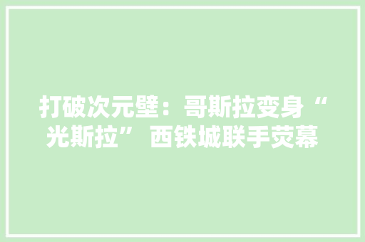 打破次元壁：哥斯拉变身“光斯拉” 西铁城联手荧幕巨兽打造联名手表