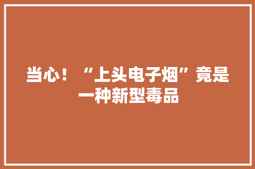 当心！“上头电子烟”竟是一种新型毒品 当心！“上头电子烟”竟是一种新型毒品 智能家居