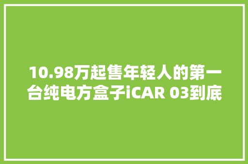10.98万起售年轻人的第一台纯电方盒子iCAR 03到底有多潮？