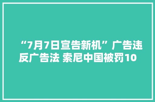 “7月7日宣告新机”广告违反广告法 索尼中国被罚100万