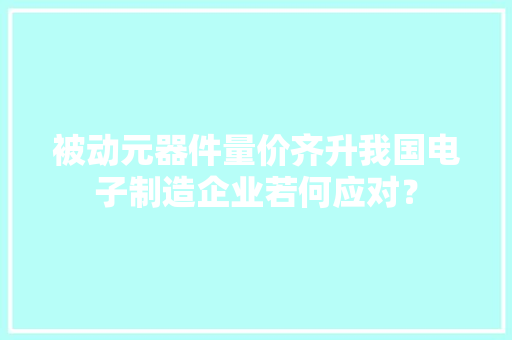 被动元器件量价齐升我国电子制造企业若何应对？ 被动元器件量价齐升我国电子制造企业若何应对？ 互联通信