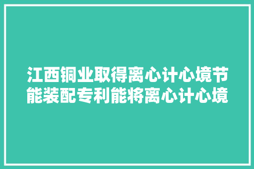 江西铜业取得离心计心境节能装配专利能将离心计心境减速过程中的能量回馈到电网进行再次运用