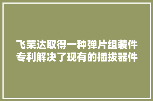 飞荣达取得一种弹片组装件专利解决了现有的插拔器件插入电子设备内插拔不便的问题