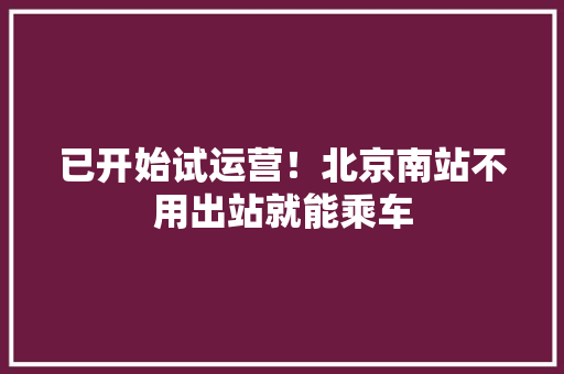 已开始试运营！北京南站不用出站就能乘车 已开始试运营！北京南站不用出站就能乘车 互联通信
