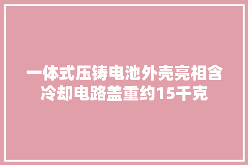 一体式压铸电池外壳亮相含冷却电路盖重约15千克 一体式压铸电池外壳亮相含冷却电路盖重约15千克 人工智能