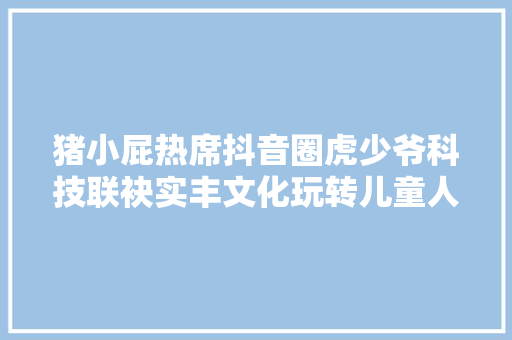 猪小屁热席抖音圈虎少爷科技联袂实丰文化玩转儿童人工智能