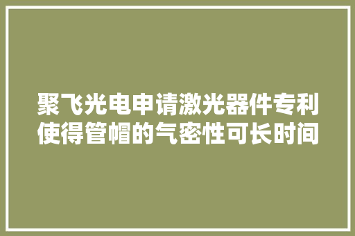 聚飞光电申请激光器件专利使得管帽的气密性可长时间稳定保持其对内部芯片的保护更好延长了运用寿命