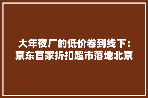 大年夜厂的低价卷到线下：京东首家折扣超市落地北京盒马NB奥莱开放加盟
