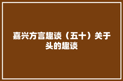 嘉兴方言趣谈（五十）关于头的趣谈 嘉兴方言趣谈（五十）关于头的趣谈 互联通信
