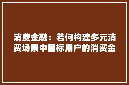 消费金融：若何构建多元消费场景中目标用户的消费金融触点？