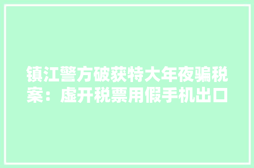 镇江警方破获特大年夜骗税案：虚开税票用假手机出口骗税7.6亿