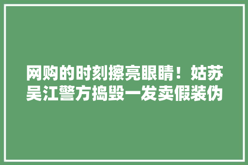 网购的时刻擦亮眼睛！姑苏吴江警方捣毁一发卖假装伪劣产品团伙 网购的时刻擦亮眼睛！姑苏吴江警方捣毁一发卖假装伪劣产品团伙 互联通信