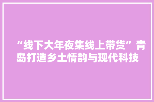 “线下大年夜集线上带货”青岛打造乡土情韵与现代科技巧妙融合的优秀范本