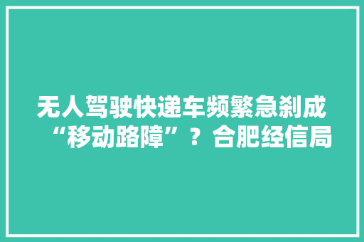无人驾驶快递车频繁急刹成“移动路障”？合肥经信局：接到不少相关投诉 无人驾驶快递车频繁急刹成“移动路障”？合肥经信局：接到不少相关投诉 互联通信