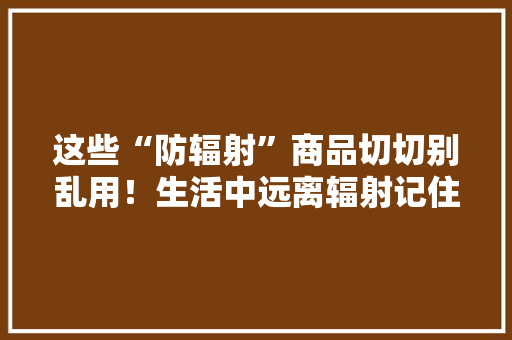 这些“防辐射”商品切切别乱用！生活中远离辐射记住6招！ 这些“防辐射”商品切切别乱用！生活中远离辐射记住6招！ 互联通信