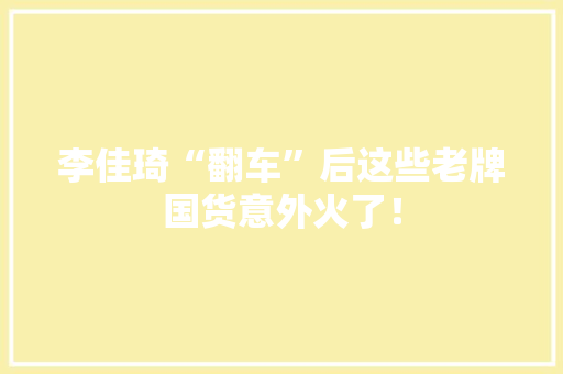李佳琦“翻车”后这些老牌国货意外火了！ 李佳琦“翻车”后这些老牌国货意外火了！ 智能家居