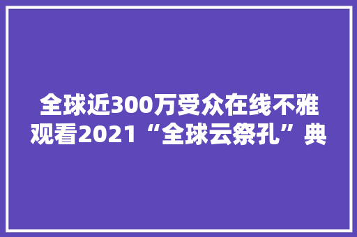 全球近300万受众在线不雅观看2021“全球云祭孔”典礼直播