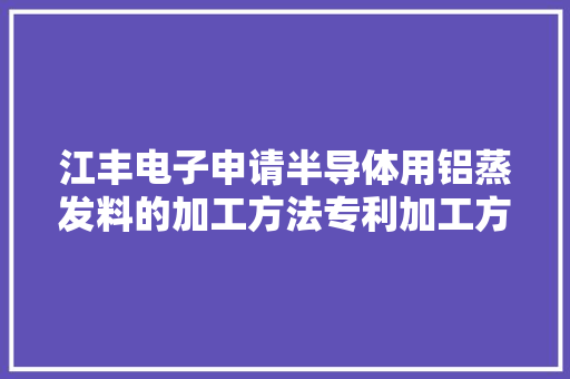 江丰电子申请半导体用铝蒸发料的加工方法专利加工方法操作简单