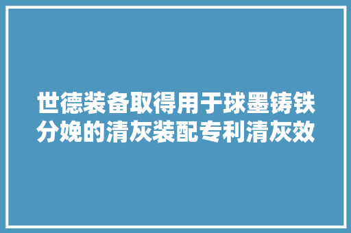 世德装备取得用于球墨铸铁分娩的清灰装配专利清灰效果好灰尘不会四散