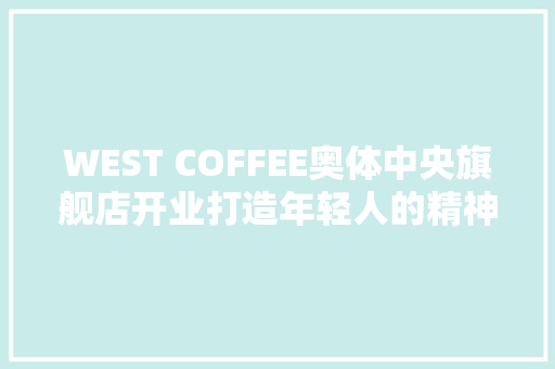 WEST COFFEE奥体中央旗舰店开业打造年轻人的精神留白新空间 WEST COFFEE奥体中央旗舰店开业打造年轻人的精神留白新空间 互联通信