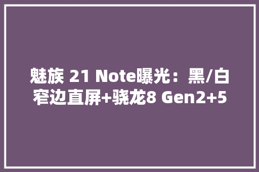 魅族 21 Note曝光：黑/白窄边直屏+骁龙8 Gen2+5500mAh电池