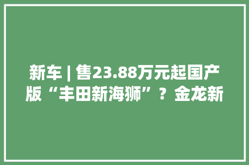 新车 | 售23.88万元起国产版“丰田新海狮”？金龙新款凯歌L上市 新车 | 售23.88万元起国产版“丰田新海狮”？金龙新款凯歌L上市 人工智能