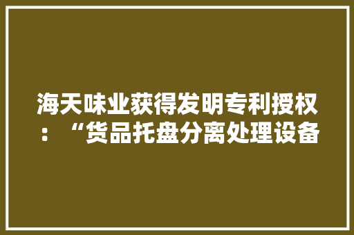 海天味业获得发明专利授权：“货品托盘分离处理设备和自动装车设备” 海天味业获得发明专利授权：“货品托盘分离处理设备和自动装车设备” 人工智能