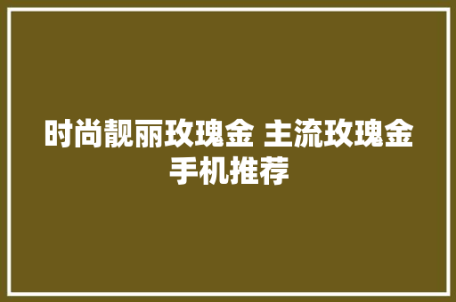 时尚靓丽玫瑰金 主流玫瑰金手机推荐 时尚靓丽玫瑰金 主流玫瑰金手机推荐 人工智能