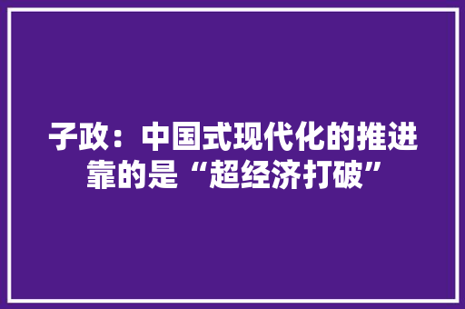 子政：中国式现代化的推进靠的是“超经济打破” 子政：中国式现代化的推进靠的是“超经济打破” 人工智能