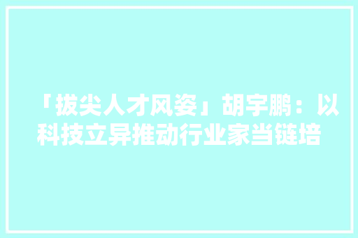 「拔尖人才风姿」胡宇鹏：以科技立异推动行业家当链培植 「拔尖人才风姿」胡宇鹏：以科技立异推动行业家当链培植 智能家居