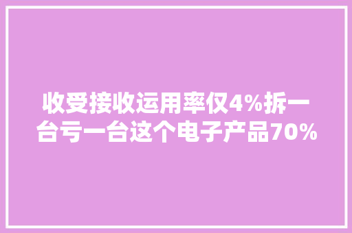 收受接收运用率仅4%拆一台亏一台这个电子产品70%都躺平了？ 收受接收运用率仅4%拆一台亏一台这个电子产品70%都躺平了？ 互联通信