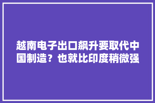 越南电子出口飙升要取代中国制造？也就比印度稍微强点儿