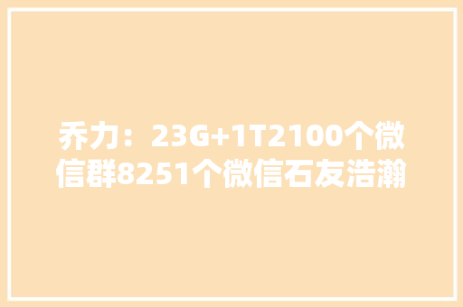 乔力：23G+1T2100个微信群8251个微信石友浩瀚宇宙全速提高