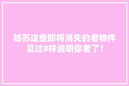姑苏这些即将消失的老物件见过8样说明你老了！