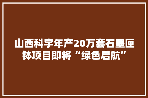 山西科宇年产20万套石墨匣钵项目即将“绿色启航” 智能科技