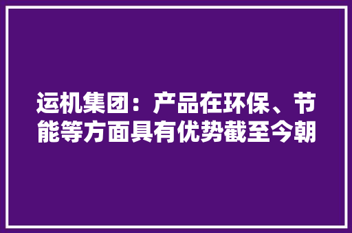 运机集团：产品在环保、节能等方面具有优势截至今朝累计在手订单创历史新高个中海外订单占比达到50%以上