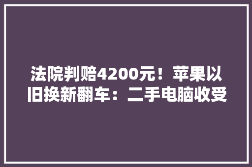 法院判赔4200元！苹果以旧换新翻车：二手电脑收受接收价变成0