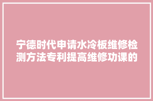 宁德时代申请水冷板维修检测方法专利提高维修功课的整体效益