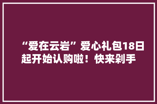 “爱在云岩”爱心礼包18日起开始认购啦！快来剁手 “爱在云岩”爱心礼包18日起开始认购啦！快来剁手 互联通信